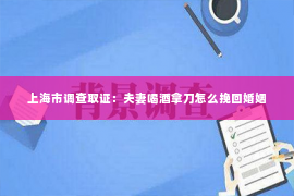 上海市调查取证：夫妻喝酒拿刀怎么挽回婚姻