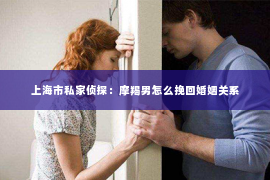 上海市私家侦探：摩羯男怎么挽回婚姻关系