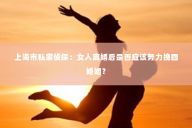 上海市私家侦探：女人离婚后是否应该努力挽回婚姻？