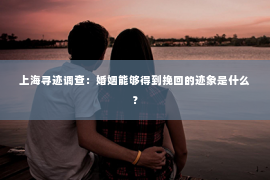 上海寻迹调查：婚姻能够得到挽回的迹象是什么？