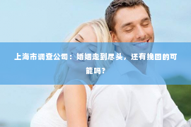 上海市调查公司：婚姻走到尽头，还有挽回的可能吗？