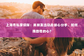 上海市私家侦探：男朋友出轨后狠心分手，如何挽回他的心？