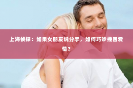 上海侦探：如果女朋友说分手，如何巧妙挽回爱情？