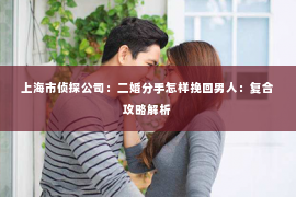 上海市侦探公司：二婚分手怎样挽回男人：复合攻略解析