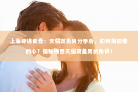 上海寻迹调查：天蝎双鱼男分手后，如何挽回他的心？揭秘挽回天蝎双鱼男的秘诀！