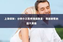 上海侦探：分手小三怎样挽回男友：挽回爱情的四大策略