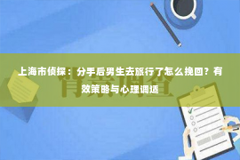 上海市侦探：分手后男生去旅行了怎么挽回？有效策略与心理调适