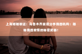 上海婚姻取证：乌鲁木齐靠谱分手挽回机构：揭秘挽回爱情的秘密武器！