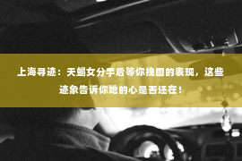 上海寻迹：天蝎女分手后等你挽回的表现，这些迹象告诉你她的心是否还在！