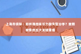 上海市侦探：如何挽回吸引力缺失型分手？重燃爱情的五大关键策略