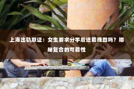 上海出轨取证：女生要求分手后还能挽回吗？揭秘复合的可能性