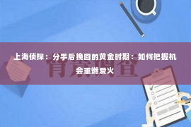 上海侦探：分手后挽回的黄金时期：如何把握机会重燃爱火