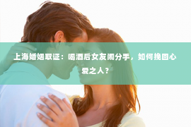 上海婚姻取证：喝酒后女友闹分手，如何挽回心爱之人？