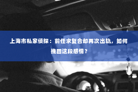 上海市私家侦探：前任求复合却再次出轨，如何挽回这段感情？