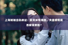 上海婚姻出轨取证：前夫深情挽回，夫妻感情能否破镜重圆？