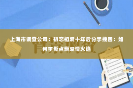 上海市调查公司：初恋相爱十年后分手挽回：如何重新点燃爱情火焰