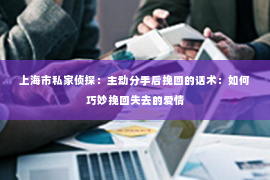 上海市私家侦探：主动分手后挽回的话术：如何巧妙挽回失去的爱情